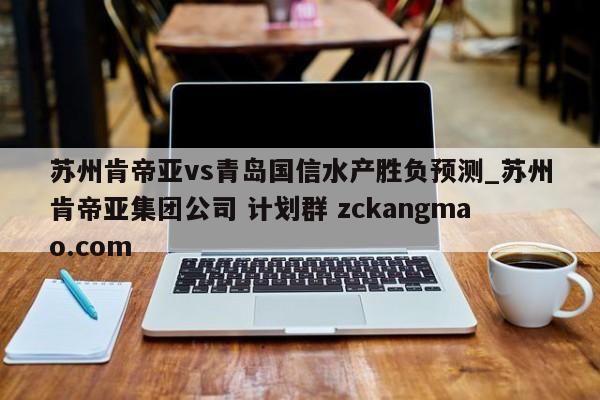 苏州肯帝亚vs青岛国信水产胜负预测_苏州肯帝亚集团公司 计划群 zckangmao.com 