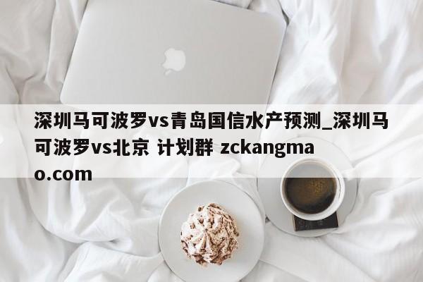 深圳马可波罗vs青岛国信水产预测_深圳马可波罗vs北京 计划群 zckangmao.com 